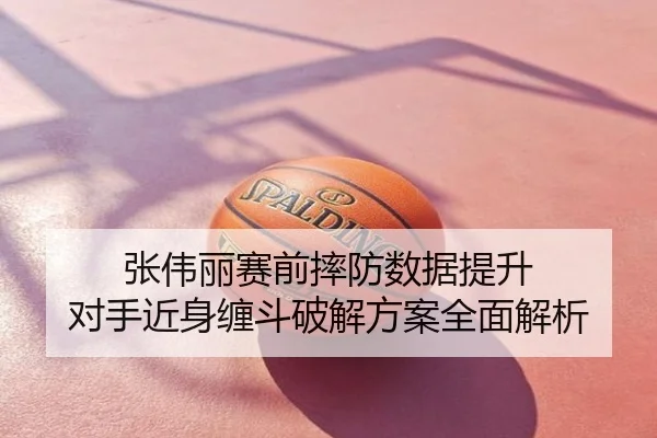 张伟丽赛前摔防数据提升 对手近身缠斗破解方案全面解析